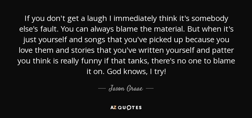 If you don't get a laugh I immediately think it's somebody else's fault. You can always blame the material. But when it's just yourself and songs that you've picked up because you love them and stories that you've written yourself and patter you think is really funny if that tanks, there's no one to blame it on. God knows, I try! - Jason Graae