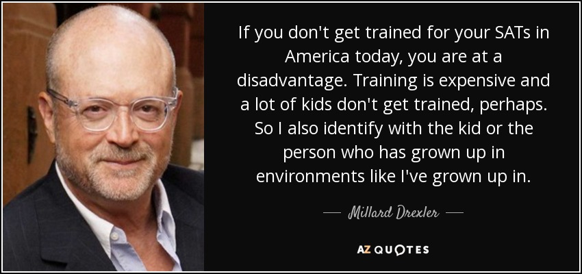 If you don't get trained for your SATs in America today, you are at a disadvantage. Training is expensive and a lot of kids don't get trained, perhaps. So I also identify with the kid or the person who has grown up in environments like I've grown up in. - Millard Drexler