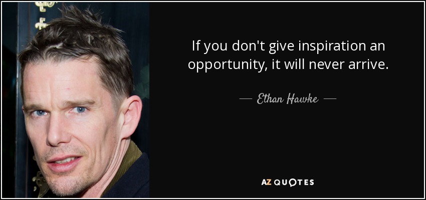 If you don't give inspiration an opportunity, it will never arrive. - Ethan Hawke