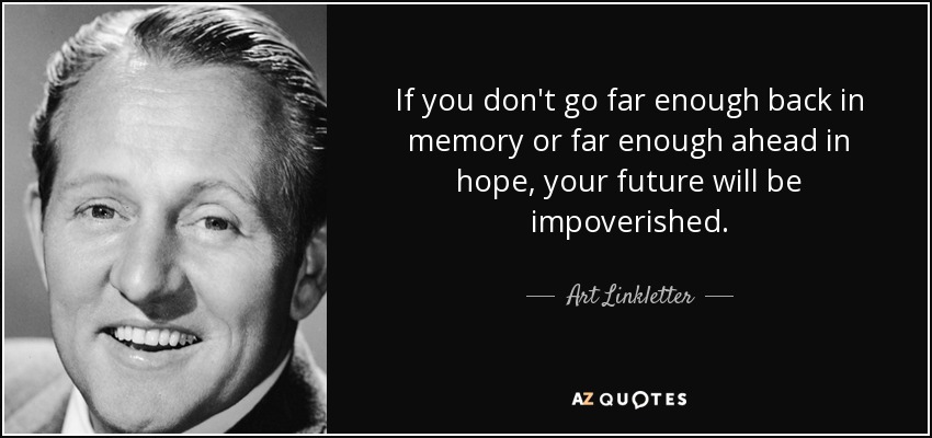 If you don't go far enough back in memory or far enough ahead in hope, your future will be impoverished. - Art Linkletter