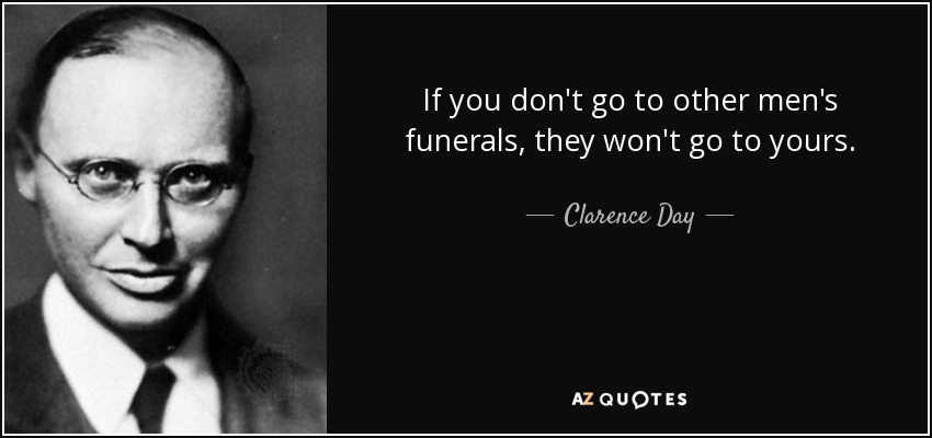 If you don't go to other men's funerals, they won't go to yours. - Clarence Day