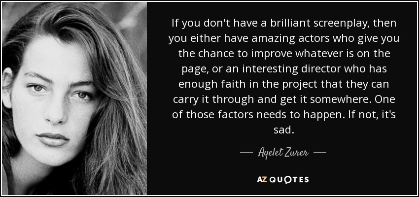 If you don't have a brilliant screenplay, then you either have amazing actors who give you the chance to improve whatever is on the page, or an interesting director who has enough faith in the project that they can carry it through and get it somewhere. One of those factors needs to happen. If not, it's sad. - Ayelet Zurer