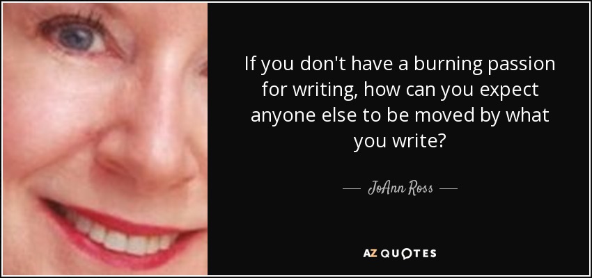 If you don't have a burning passion for writing, how can you expect anyone else to be moved by what you write? - JoAnn Ross