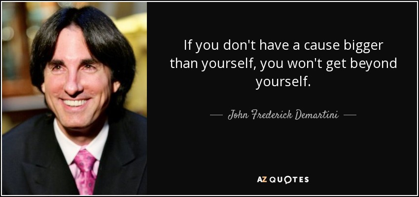 If you don't have a cause bigger than yourself, you won't get beyond yourself. - John Frederick Demartini