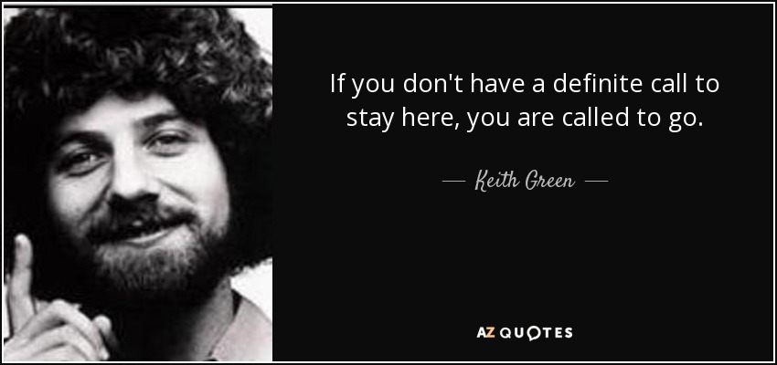 If you don't have a definite call to stay here, you are called to go. - Keith Green