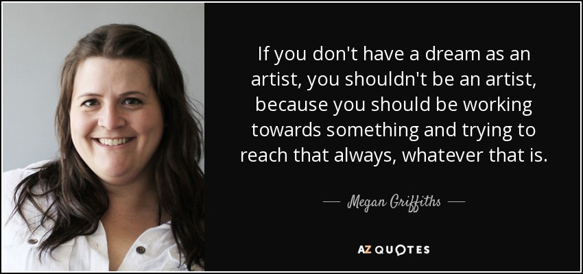 If you don't have a dream as an artist, you shouldn't be an artist, because you should be working towards something and trying to reach that always, whatever that is. - Megan Griffiths