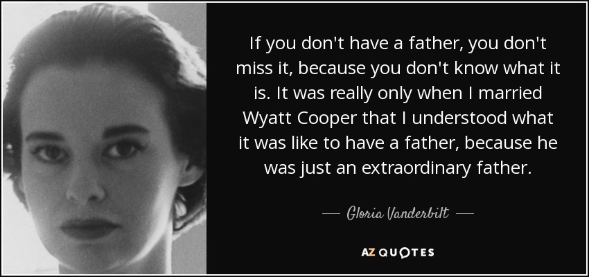 If you don't have a father, you don't miss it, because you don't know what it is. It was really only when I married Wyatt Cooper that I understood what it was like to have a father, because he was just an extraordinary father. - Gloria Vanderbilt