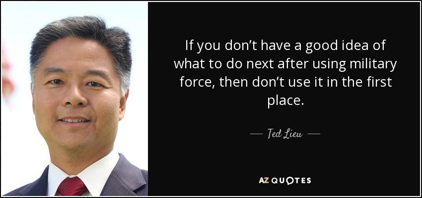 If you don’t have a good idea of what to do next after using military force, then don’t use it in the first place. - Ted Lieu