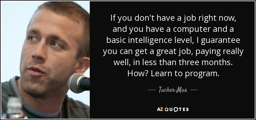 If you don't have a job right now, and you have a computer and a basic intelligence level, I guarantee you can get a great job, paying really well, in less than three months. How? Learn to program. - Tucker Max