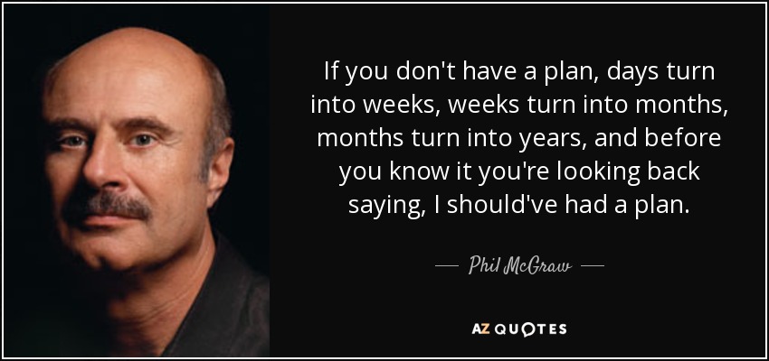 If you don't have a plan, days turn into weeks, weeks turn into months, months turn into years, and before you know it you're looking back saying, I should've had a plan. - Phil McGraw