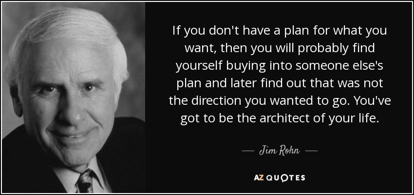 If you don't have a plan for what you want, then you will probably find yourself buying into someone else's plan and later find out that was not the direction you wanted to go. You've got to be the architect of your life. - Jim Rohn