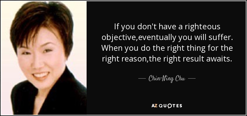 If you don't have a righteous objective,eventually you will suffer. When you do the right thing for the right reason,the right result awaits. - Chin-Ning Chu