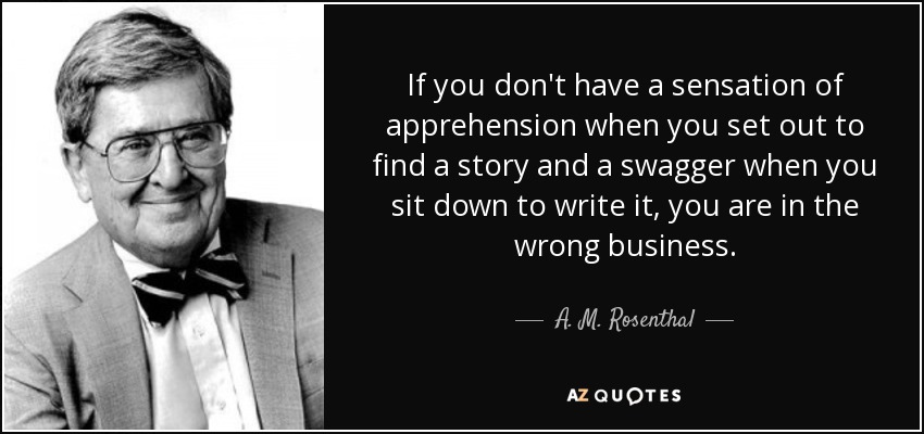 If you don't have a sensation of apprehension when you set out to find a story and a swagger when you sit down to write it, you are in the wrong business. - A. M. Rosenthal