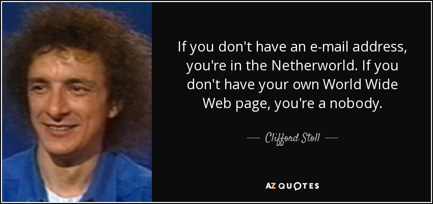 If you don't have an e-mail address, you're in the Netherworld. If you don't have your own World Wide Web page, you're a nobody. - Clifford Stoll