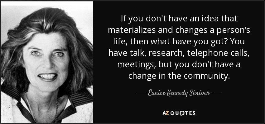 If you don't have an idea that materializes and changes a person's life, then what have you got? You have talk, research, telephone calls, meetings, but you don't have a change in the community. - Eunice Kennedy Shriver