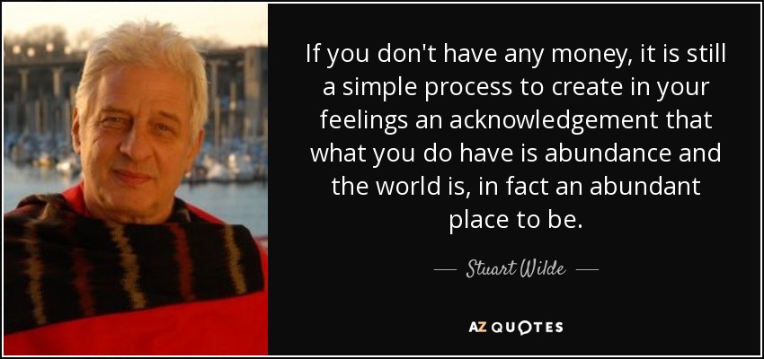 If you don't have any money, it is still a simple process to create in your feelings an acknowledgement that what you do have is abundance and the world is, in fact an abundant place to be. - Stuart Wilde