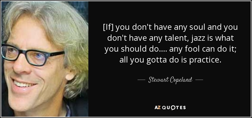 [If] you don't have any soul and you don't have any talent, jazz is what you should do. ... any fool can do it; all you gotta do is practice. - Stewart Copeland