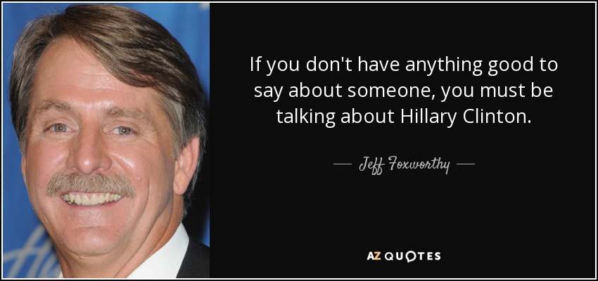 If you don't have anything good to say about someone, you must be talking about Hillary Clinton. - Jeff Foxworthy