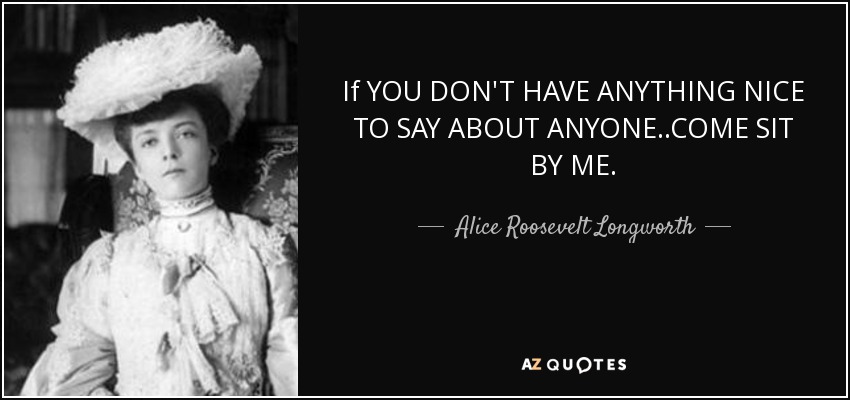 If YOU DON'T HAVE ANYTHING NICE TO SAY ABOUT ANYONE..COME SIT BY ME. - Alice Roosevelt Longworth
