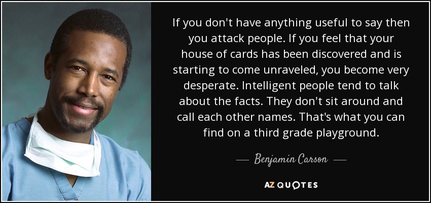 If you don't have anything useful to say then you attack people. If you feel that your house of cards has been discovered and is starting to come unraveled, you become very desperate. Intelligent people tend to talk about the facts. They don't sit around and call each other names. That's what you can find on a third grade playground. - Benjamin Carson