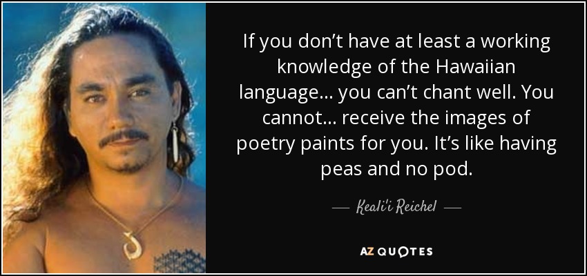 If you don’t have at least a working knowledge of the Hawaiian language… you can’t chant well. You cannot… receive the images of poetry paints for you. It’s like having peas and no pod. - Keali'i Reichel