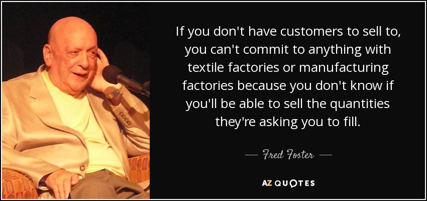 If you don't have customers to sell to, you can't commit to anything with textile factories or manufacturing factories because you don't know if you'll be able to sell the quantities they're asking you to fill. - Fred Foster
