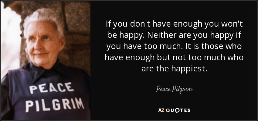 If you don't have enough you won't be happy. Neither are you happy if you have too much. It is those who have enough but not too much who are the happiest. - Peace Pilgrim