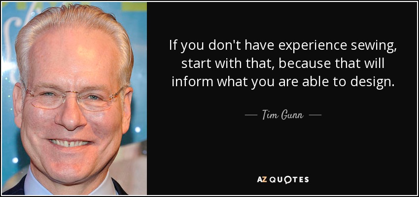 If you don't have experience sewing, start with that, because that will inform what you are able to design. - Tim Gunn