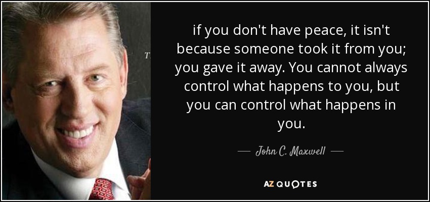 if you don't have peace, it isn't because someone took it from you; you gave it away. You cannot always control what happens to you, but you can control what happens in you. - John C. Maxwell