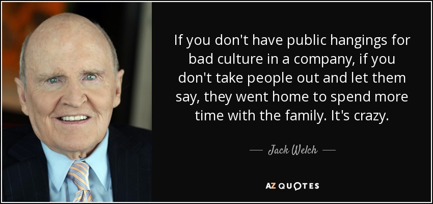 If you don't have public hangings for bad culture in a company, if you don't take people out and let them say, they went home to spend more time with the family. It's crazy. - Jack Welch