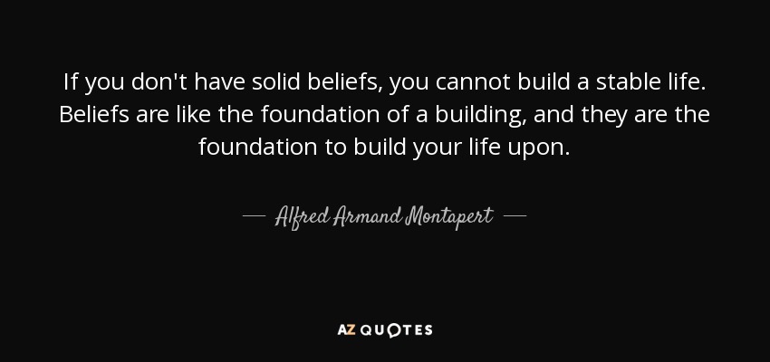 If you don't have solid beliefs, you cannot build a stable life. Beliefs are like the foundation of a building, and they are the foundation to build your life upon. - Alfred Armand Montapert