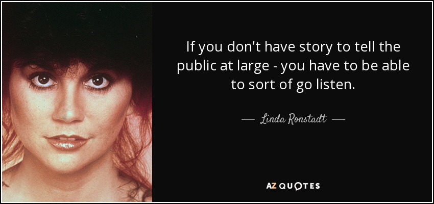 If you don't have story to tell the public at large - you have to be able to sort of go listen. - Linda Ronstadt