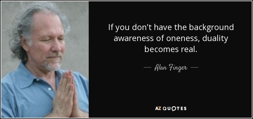 If you don't have the background awareness of oneness, duality becomes real. - Alan Finger