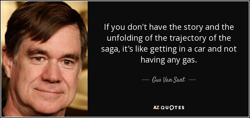 If you don't have the story and the unfolding of the trajectory of the saga, it's like getting in a car and not having any gas. - Gus Van Sant