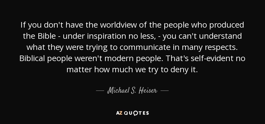 If you don't have the worldview of the people who produced the Bible - under inspiration no less, - you can't understand what they were trying to communicate in many respects. Biblical people weren't modern people. That's self-evident no matter how much we try to deny it. - Michael S. Heiser