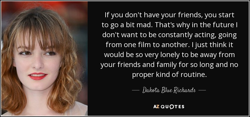 If you don't have your friends, you start to go a bit mad. That's why in the future I don't want to be constantly acting, going from one film to another. I just think it would be so very lonely to be away from your friends and family for so long and no proper kind of routine. - Dakota Blue Richards