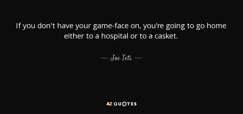 If you don't have your game-face on, you're going to go home either to a hospital or to a casket. - Joe Teti