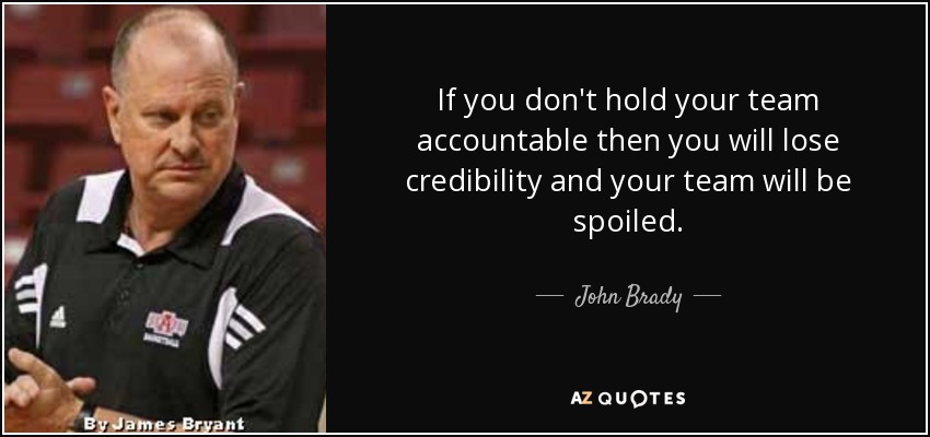 If you don't hold your team accountable then you will lose credibility and your team will be spoiled. - John Brady