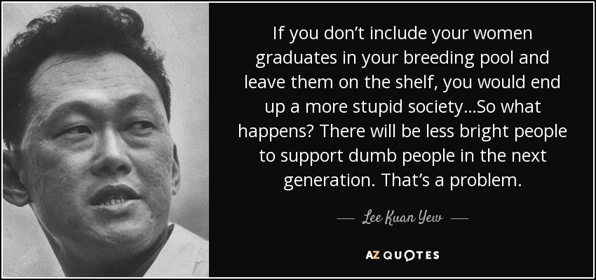 If you don’t include your women graduates in your breeding pool and leave them on the shelf, you would end up a more stupid society…So what happens? There will be less bright people to support dumb people in the next generation. That’s a problem. - Lee Kuan Yew