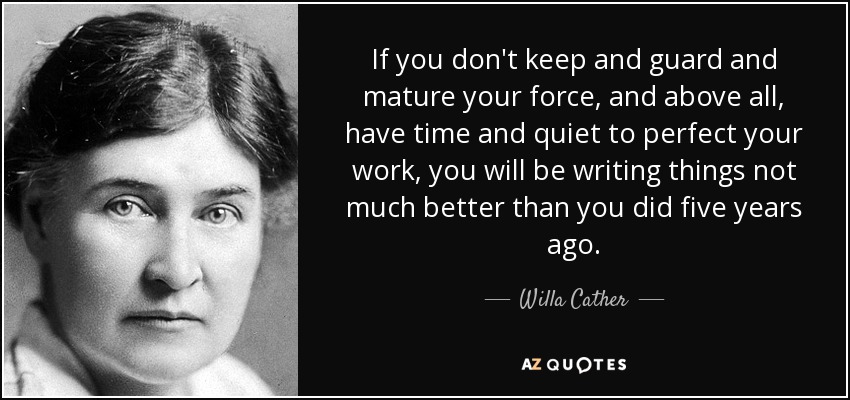 If you don't keep and guard and mature your force, and above all, have time and quiet to perfect your work, you will be writing things not much better than you did five years ago. - Willa Cather