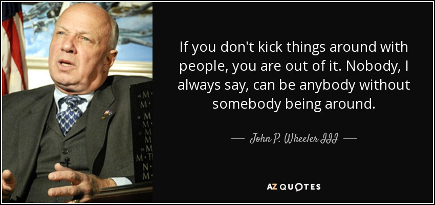If you don't kick things around with people, you are out of it. Nobody, I always say, can be anybody without somebody being around. - John P. Wheeler III