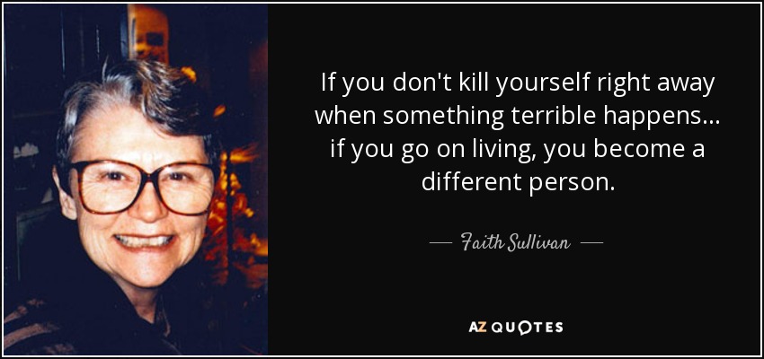 If you don't kill yourself right away when something terrible happens ... if you go on living, you become a different person. - Faith Sullivan