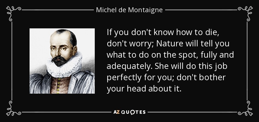 If you don't know how to die, don't worry; Nature will tell you what to do on the spot, fully and adequately. She will do this job perfectly for you; don't bother your head about it. - Michel de Montaigne