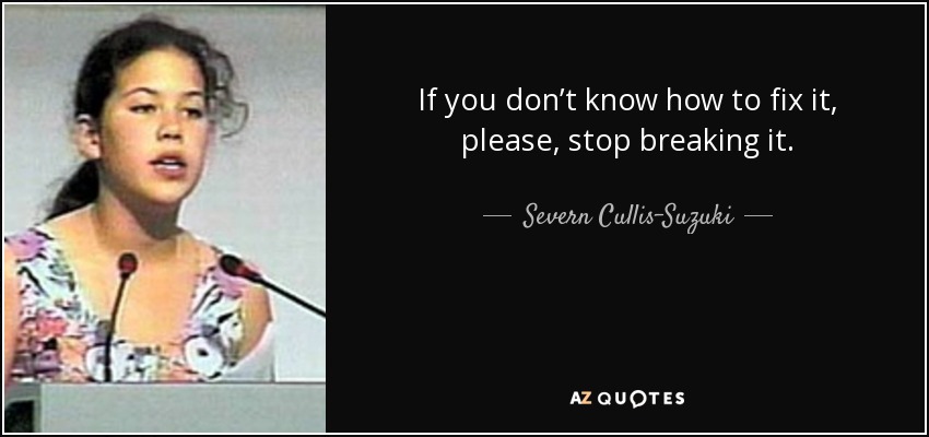 If you don’t know how to fix it, please, stop breaking it. - Severn Cullis-Suzuki