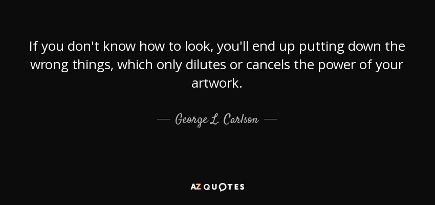 If you don't know how to look, you'll end up putting down the wrong things, which only dilutes or cancels the power of your artwork. - George L. Carlson