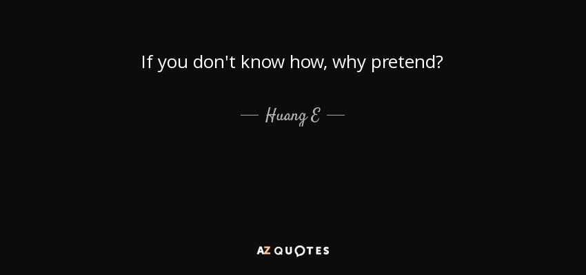 If you don't know how, why pretend? - Huang E