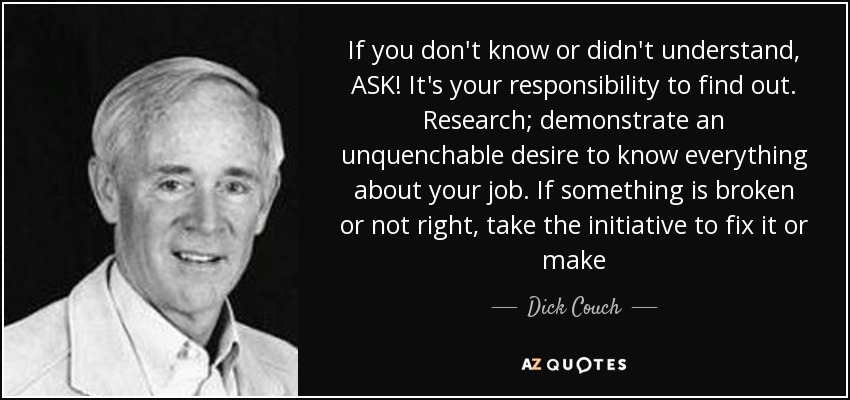 If you don't know or didn't understand, ASK! It's your responsibility to find out. Research; demonstrate an unquenchable desire to know everything about your job. If something is broken or not right, take the initiative to fix it or make - Dick Couch