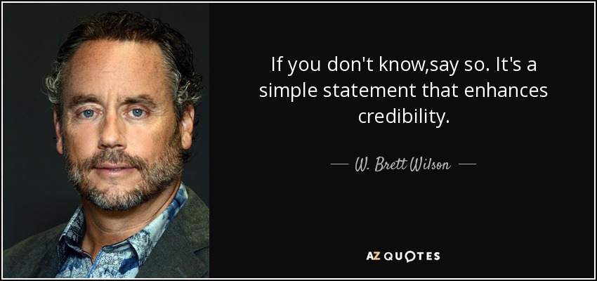If you don't know,say so. It's a simple statement that enhances credibility. - W. Brett Wilson
