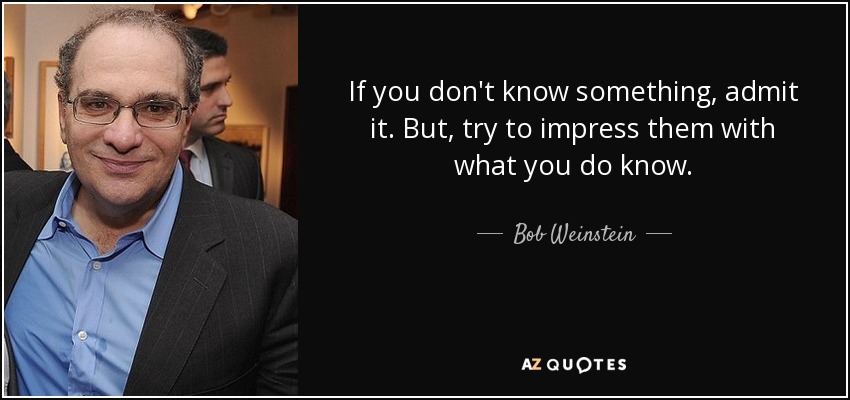If you don't know something, admit it. But, try to impress them with what you do know. - Bob Weinstein