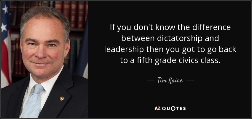If you don't know the difference between dictatorship and leadership then you got to go back to a fifth grade civics class. - Tim Kaine